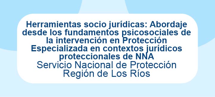 Herramientas socio jurídicas: Abordaje desde los fundamentos psicosociales de la intervención en Protección Especializada en contextos jurídicos proteccionales de NNA - SPE Los Ríos
